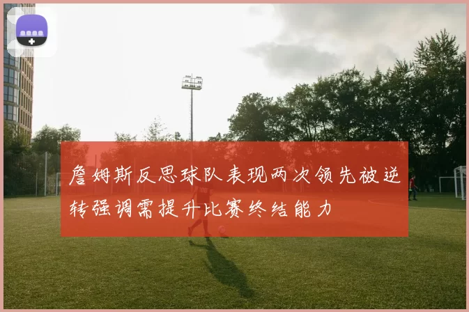 詹姆斯反思球队表现两次领先被逆转强调需提升比赛终结能力