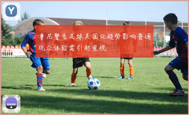 鲁尼警告足球美国化趋势影响普通观众体验需引起重视