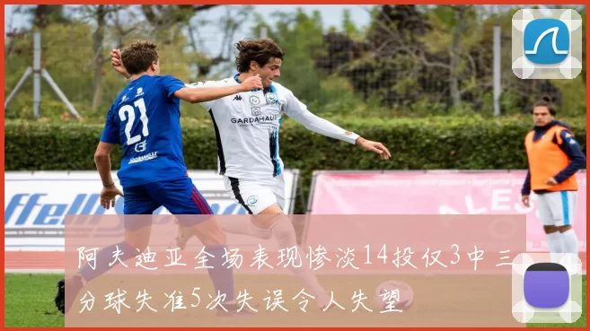阿夫迪亚全场表现惨淡14投仅3中三分球失准5次失误令人失望