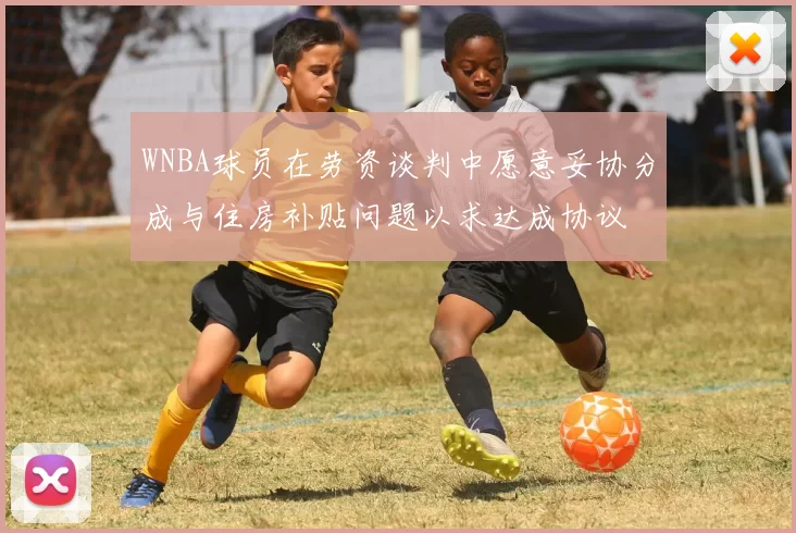 WNBA球员在劳资谈判中愿意妥协分成与住房补贴问题以求达成协议