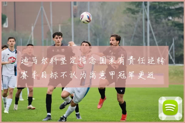 迪马尔科坚定信念国米有责任逆转赛季目标不认为离意甲冠军更近