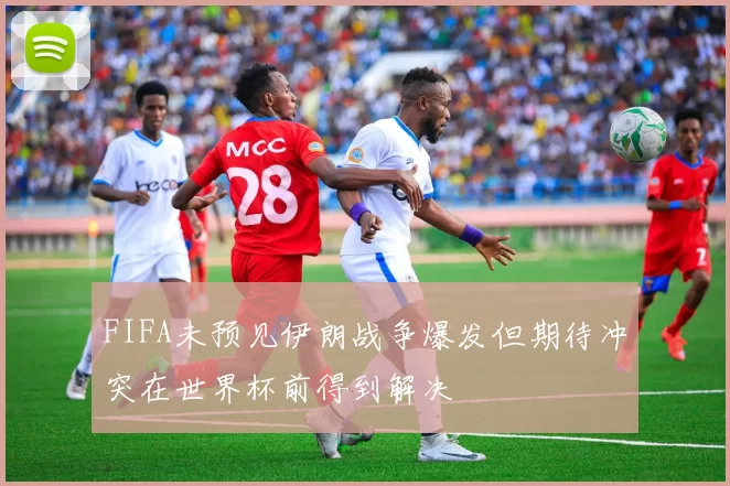 FIFA未预见伊朗战争爆发但期待冲突在世界杯前得到解决