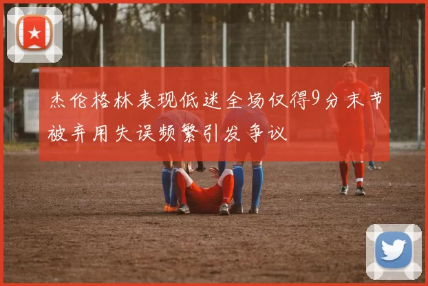 杰伦格林表现低迷全场仅得9分末节被弃用失误频繁引发争议