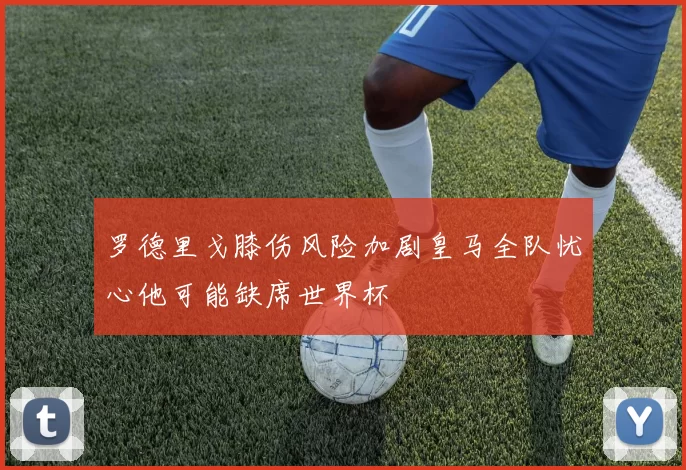 罗德里戈膝伤风险加剧皇马全队忧心他可能缺席世界杯