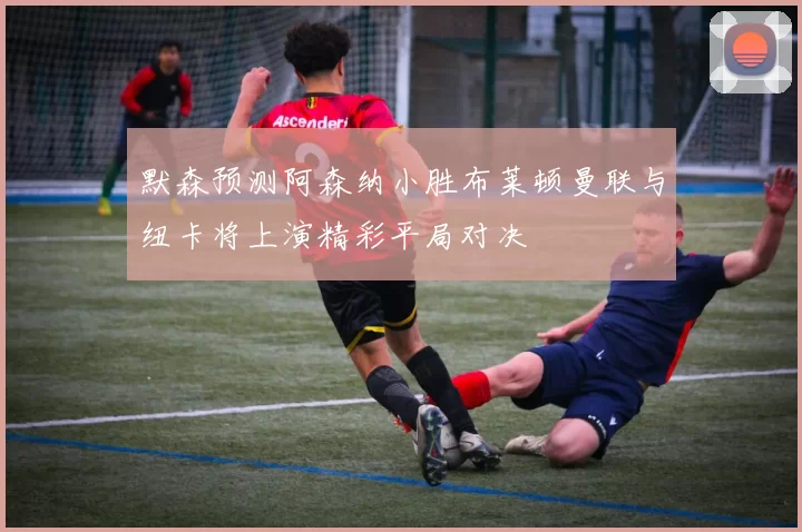 默森预测阿森纳小胜布莱顿曼联与纽卡将上演精彩平局对决