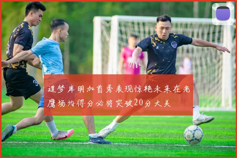 追梦库明加首秀表现惊艳未来在老鹰场均得分必将突破20分大关