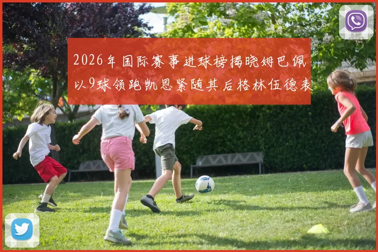 2026年国际赛事进球榜揭晓姆巴佩以9球领跑凯恩紧随其后格林伍德表现出色