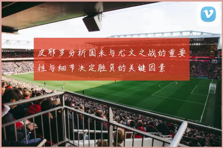 皮耶罗分析国米与尤文之战的重要性与细节决定胜负的关键因素