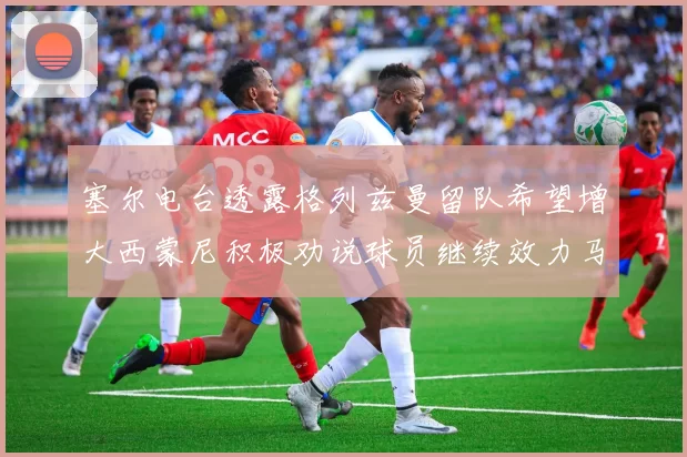塞尔电台透露格列兹曼留队希望增大西蒙尼积极劝说球员继续效力马竞