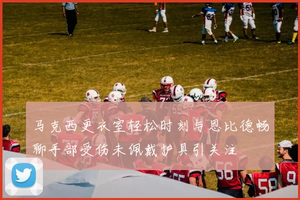 马克西更衣室轻松时刻与恩比德畅聊手部受伤未佩戴护具引关注