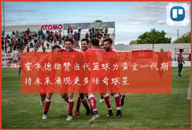 霍华德称赞当代篮球为黄金一代期待未来涌现更多传奇球星