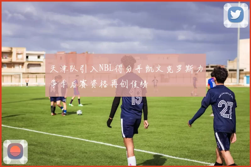 天津队引入NBL得分手凯文克罗斯力争季后赛资格再创佳绩