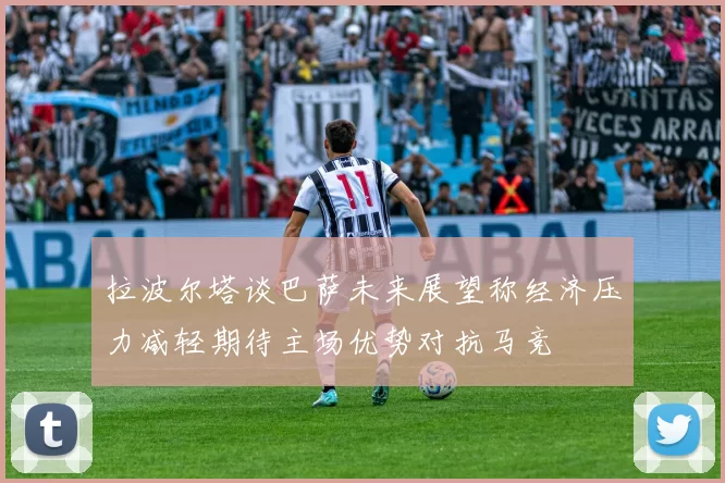 拉波尔塔谈巴萨未来展望称经济压力减轻期待主场优势对抗马竞