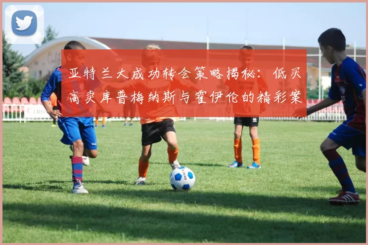 亚特兰大成功转会策略揭秘：低买高卖库普梅纳斯与霍伊伦的精彩案例