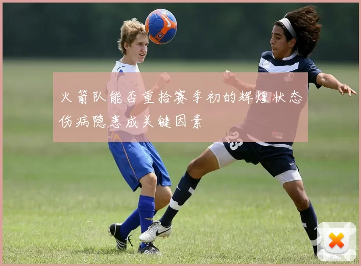 火箭队能否重拾赛季初的辉煌状态伤病隐患成关键因素
