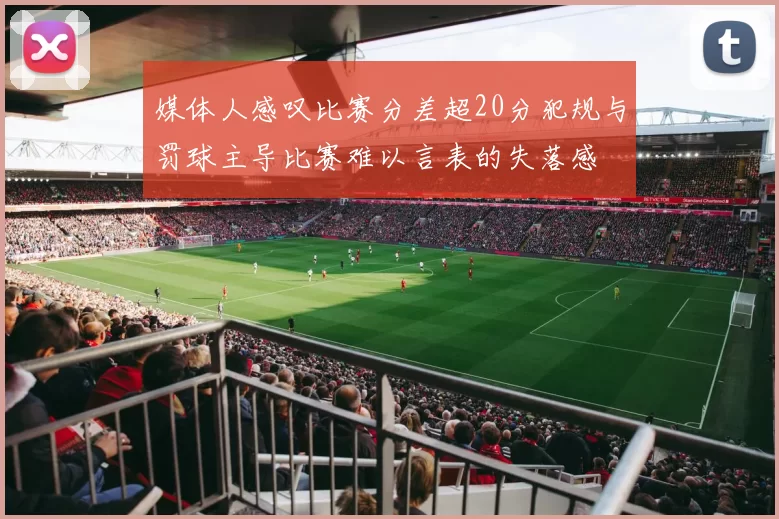 媒体人感叹比赛分差超20分犯规与罚球主导比赛难以言表的失落感