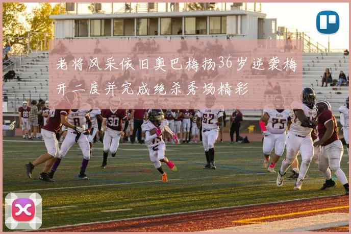 老将风采依旧奥巴梅扬36岁逆袭梅开二度并完成绝杀秀场精彩