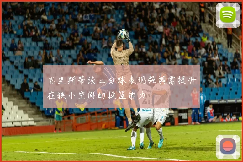 克里斯蒂谈三分球表现强调需提升在狭小空间的投篮能力